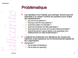 Problématique Les décideurs d'un hôpital, par exemple, doivent pouvoir répondre à un certain nombre de questions pour diriger leur établissement Qui sont mes patients ? Pourquoi sont ils mes patients ? Comment cibler ma clientèle ? Quel est l'évolution de telle pathologie ? Quel protocole de soins est il le plus efficace/rentable ? Quel financement vais-je obtenir si je spécialise mon établissement sur telle problématique ? … L'objectif est d'apporter aux décideurs les moyens de répondre à des questions sur le fonctionnement global de leur organisation Comment ? Par le biais d’indicateurs Par le biais du reporting 26/05/09 