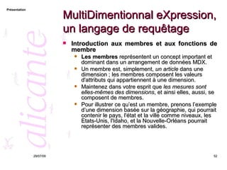 MultiDimentionnal eXpression, un langage de requêtage Introduction aux membres et aux fonctions de membre Les membres  représentent un concept important et dominant dans un arrangement de données MDX.  Un membre est, simplement,  un article  dans une dimension ; les membres composent les valeurs d'attributs qui appartiennent à une dimension.  Maintenez dans votre esprit que  les mesures sont elles-mêmes des dimensions , et ainsi elles, aussi, se composent de membres.  Pour illustrer ce qu’est un membre, prenons l’exemple d’une dimension basée sur la géographie, qui pourrait contenir le pays, l'état et la ville comme niveaux, les Etats-Unis, l'Idaho, et la Nouvelle-Orléans pourrait représenter des membres valides. 26/05/09 