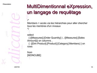MultiDimentionnal eXpression, un langage de requêtage 26/05/09 /*  Members = accès via les hiérarchies pour aller chercher tous les membres d'un niveaux  */ select  { ([Measures].[Order Quantity] ) , ([Measures].[Sales Amount])} on columns , {  ([Dim Product].[Product].[Category].Members) } on rows from [MONCUBE] 