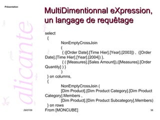 MultiDimentionnal eXpression, un langage de requêtage 26/05/09 select  { NonEmptyCrossJoin  (    { ([Order Date].[Time Hier].[Year].[2003]) ,  ([Order Date].[Time Hier].[Year].[2004]) },   { ( [Measures].[Sales Amount]),([Measures].[Order Quantity] ) } )  } on columns, { NonEmptyCrossJoin (  [Dim Product].[Dim Product Category].[Dim Product Category].Members ,  [Dim Product].[Dim Product Subcategory].Members) } on rows From  [MONCUBE] 