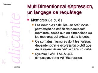 MultiDimentionnal eXpression, un langage de requêtage Membres Calculés Les membres calculés, en bref, nous permettent de définir de nouveaux membres, basés sur les dimensions ou les mesures qui existent dans le cube. Ce sont des membres dont les valeurs dépendent  d'une expression  plutôt que  de la valeur d'une cellule  dans un cube.  Syntaxe :  WITH MEMBER dimension.name AS 'Expression' 26/05/09 