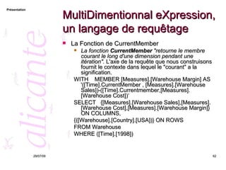MultiDimentionnal eXpression, un langage de requêtage La Fonction de CurrentMember La fonction  CurrentMember  "retourne le membre courant le long d'une dimension pendant une itération".  L'axe de la requête que nous construisons fournit le contexte dans lequel le "courant" a la signification. WITH  MEMBER [Measures].[Warehouse Margin] AS  '([Time].CurrentMember , [Measures].[Warehouse Sales])-([Time].Currentmember,[Measures].[Warehouse Cost])‘ SELECT  {[Measures].[Warehouse Sales],[Measures].[Warehouse Cost],[Measures].[Warehouse Margin]} ON COLUMNS,  {([Warehouse].[Country].[USA])} ON ROWS FROM Warehouse WHERE ([Time].[1998])   26/05/09 