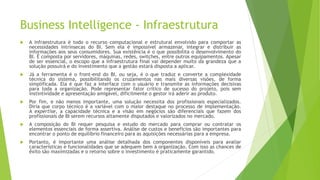 Business Intelligence - Infraestrutura
 A infraestrutura é todo o recurso computacional e estrutural envolvido para comportar as
necessidades intrínsecas do BI. Sem ela é impossível armazenar, integrar e distribuir as
informações aos seus consumidores. Sua existência é o que possibilita o desenvolvimento do
BI. É composta por servidores, máquinas, redes, switches, entre outros equipamentos. Apesar
de ser essencial, o escopo que a infraestrutura final vai depender muito da grandeza que a
solução possuirá e do investimento que a gestão estará disposta a aplicar.
 Já a ferramenta é o front-end do BI, ou seja, é o que traduz e converte a complexidade
técnica do sistema, possibilitando os cruzamentos nas mais diversas visões, de forma
simplificada. Ela é que faz a interface com o usuário e transmite as informações decisivas
para toda a organização. Pode representar fator crítico de sucesso do projeto, pois sem
instintividade e apresentação amigável, dificilmente o gestor irá aderir ao produto.
 Por fim, e não menos importante, uma solução necessita dos profissionais especializados.
Diria que corpo técnico é a variável com o maior destaque no processo de implementação.
A expertise, a capacidade técnica e a visão em negócios são diferenciais que fazem dos
profissionais de BI serem recursos altamente disputados e valorizados no mercado.
 A composição do BI requer pesquisa e estudo do mercado para comprar ou contratar os
elementos essenciais de forma assertiva. Análise de custos e benefícios são importantes para
encontrar o ponto de equilíbrio financeiro para as aquisições necessárias para a empresa.
 Portanto, é importante uma análise detalhada dos componentes disponíveis para avaliar
características e funcionalidades que se adequem bem à organização. Com isso as chances de
êxito são maximizadas e o retorno sobre o investimento é praticamente garantido.
 