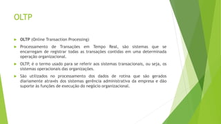 OLTP
 OLTP (Online Transaction Processing)
 Processamento de Transações em Tempo Real, são sistemas que se
encarregam de registrar todas as transações contidas em uma determinada
operação organizacional.
 OLTP, é o termo usado para se referir aos sistemas transacionais, ou seja, os
sistemas operacionais das organizações.
 São utilizados no processamento dos dados de rotina que são gerados
diariamente através dos sistemas gerência administrativa da empresa e dão
suporte às funções de execução do negócio organizacional.
 
