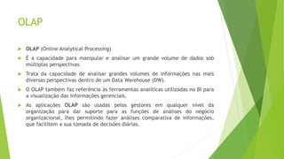 OLAP
 OLAP (Online Analytical Processing)
 É a capacidade para manipular e analisar um grande volume de dados sob
múltiplas perspectivas.
 Trata da capacidade de analisar grandes volumes de informações nas mais
diversas perspectivas dentro de um Data Warehouse (DW).
 O OLAP também faz referência às ferramentas analíticas utilizadas no BI para
a visualização das informações gerenciais.
 As aplicações OLAP são usadas pelos gestores em qualquer nível da
organização para dar suporte para as funções de análises do negócio
organizacional, lhes permitindo fazer análises comparativa de informações,
que facilitem a sua tomada de decisões diárias.
 