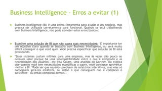 Business Intelligence - Erros a evitar (1)
 Business Intelligence (BI) é uma ótima ferramenta para ajudar o seu negócio, mas
precisa ser utilizada corretamente para funcionar. Quando se está trabalhando
com Business Intelligence, não pode cometer estes erros básicos:
 Escolher uma solução de BI que não supra suas necessidades: É importante ter
um objetivo claro quando se trabalha com Business Intelligence, ou será muito
difícil conseguir o que você quer. Você precisa especificar que solução de BI está
procurando.
 "Esses sistemas custam milhões para uma empresa, mas às vezes dão pouco ou
nenhum valor porque há uma incompatibilidade entre o que é comprado e as
necessidades dos usuários", diz Rita Sallam, uma analista do Gartner. Ela explica
que quando você tem necessidades específicas a suprir, você consegue aproveitar
melhor a BI. "Pode ser que usuários precisem de relatórios interativos, mas eles só
conseguem gerá-los estáticos, ou então o que conseguem não é complexo o
suficiente – ou então complexo demais".
 