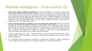 Business Intelligence – Erros a evitar (2)
 Tentar tirar demais da Business Intelligence: Business Intelligence e a análise de dados têm
capacidades amplas e podem ajudar a transformar a sua empresa, mas essas mudanças não
vão acontecer na noite pro dia. A C3 Business Solutions recomenda que empresas organizem
seus objetivos em metas pequenas, pois apenas olhar para o cenário completo vai tornar mais
difícil alcançar objetivos de longo prazo. É importante ter um objetivo máximo, mas negócios
precisam mudar sua abordagem para uma que requeira passos menores e mais fáceis de
administrar a fim de chegar nesse ponto.
 Tentar entender Business Intelligence sem um profissional qualificado: Para tirar máximo
proveito de BI você irá precisar analisar os seus dados, mas mesmo que você tenha as
ferramentas certas, você ainda vai se beneficiar muito em ter um especialista que é treinado
para compilar e organizar essas informações. A IT Business Edge reporta que tentar fazer isso
sem a ajuda de um expert em BI pode criar atrasos e custar mais do que simplesmente
contratar alguém que saiba fazer o trabalho que você precisa.
 "Acessar esses dados não é fácil", diz Boris Evelson, analista da Forrester Research. "Não é
apenas acessar a base de dados – você precisa entender a metadata e como os dados estão
sendo mostrados".
 Ter a solução correta de Business Intelligence, profissionais treinados e metas realistas de
curto e longo prazo vão ajudar a sua empresa a conseguir os melhores benefícios.
 