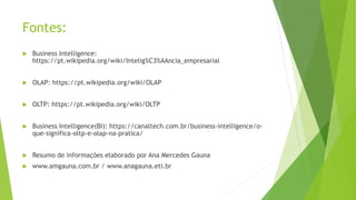 Fontes:
 Business Intelligence:
https://pt.wikipedia.org/wiki/Intelig%C3%AAncia_empresarial
 OLAP: https://pt.wikipedia.org/wiki/OLAP
 OLTP: https://pt.wikipedia.org/wiki/OLTP
 Business Intelligence(BI): https://canaltech.com.br/business-intelligence/o-
que-significa-oltp-e-olap-na-pratica/
 Resumo de informações elaborado por Ana Mercedes Gauna
 www.amgauna.com.br / www.anagauna.eti.br
 