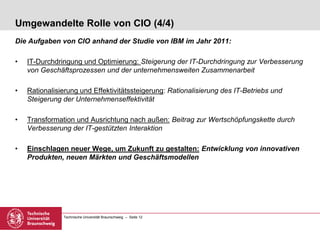 Technische Universität Braunschweig – Seite 12
Umgewandelte Rolle von CIO (4/4)
Die Aufgaben von CIO anhand der Studie von IBM im Jahr 2011:
• IT-Durchdringung und Optimierung: Steigerung der IT-Durchdringung zur Verbesserung
von Geschäftsprozessen und der unternehmensweiten Zusammenarbeit
• Rationalisierung und Effektivitätssteigerung: Rationalisierung des IT-Betriebs und
Steigerung der Unternehmenseffektivität
• Transformation und Ausrichtung nach außen: Beitrag zur Wertschöpfungskette durch
Verbesserung der IT-gestützten Interaktion
• Einschlagen neuer Wege, um Zukunft zu gestalten: Entwicklung von innovativen
Produkten, neuen Märkten und Geschäftsmodellen
 
