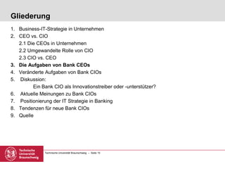 Technische Universität Braunschweig – Seite 15
Gliederung
1. Business-IT-Strategie in Unternehmen
2. CEO vs. CIO
2.1 Die CEOs in Unternehmen
2.2 Umgewandelte Rolle von CIO
2.3 CIO vs. CEO
3. Die Aufgaben von Bank CEOs
4. Veränderte Aufgaben von Bank CIOs
5. Diskussion:
Ein Bank CIO als Innovationstreiber oder -unterstützer?
6. Aktuelle Meinungen zu Bank CIOs
7. Positionierung der IT Strategie in Banking
8. Tendenzen für neue Bank CIOs
9. Quelle
 