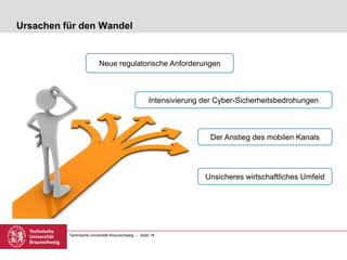 Technische Universität Braunschweig – Seite 18
Ursachen für den Wandel
Neue regulatorische Anforderungen
Intensivierung der Cyber-Sicherheitsbedrohungen
Der Anstieg des mobilen Kanals
Unsicheres wirtschaftliches Umfeld
 
