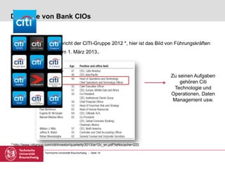 Technische Universität Braunschweig – Seite 19
Die Rolle von Bank CIOs
• Aus dem Jahresbericht der CITI-Gruppe 2012 *, hier ist das Bild von Führungskräften
der Citigroup ab dem 1. März 2013.
* http://www.citigroup.com/citi/investor/quarterly/2013/ar12c_en.pdf?ieNocache=222
Zu seinen Aufgaben
gehören Citi
Technologie und
Operationen, Daten
Management usw.
 