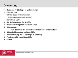 Technische Universität Braunschweig – Seite 2
Gliederung
1. Business-IT-Strategie in Unternehmen
2. CEO vs. CIO
2.1 Die CEOs in Unternehmen
2.2 Umgewandelte Rolle von CIO
2.3 CIO vs. CEO
3. Die Aufgaben von Bank CEOs
4. Veränderte Aufgaben von Bank CIOs
5. Diskussion:
Ein Bank CIO als Innovationstreiber oder -unterstützer?
6. Aktuelle Meinungen zu Bank CIOs
7. Positionierung der IT Strategie in Banking
8. Tendenzen für neue Bank CIOs
9. Quelle
 