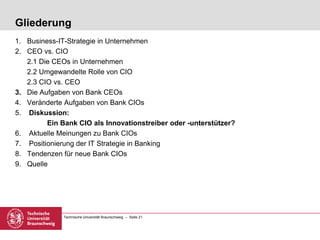 Technische Universität Braunschweig – Seite 21
Gliederung
1. Business-IT-Strategie in Unternehmen
2. CEO vs. CIO
2.1 Die CEOs in Unternehmen
2.2 Umgewandelte Rolle von CIO
2.3 CIO vs. CEO
3. Die Aufgaben von Bank CEOs
4. Veränderte Aufgaben von Bank CIOs
5. Diskussion:
Ein Bank CIO als Innovationstreiber oder -unterstützer?
6. Aktuelle Meinungen zu Bank CIOs
7. Positionierung der IT Strategie in Banking
8. Tendenzen für neue Bank CIOs
9. Quelle
 
