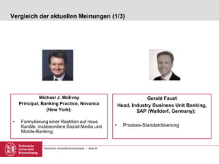 Technische Universität Braunschweig – Seite 24
Vergleich der aktuellen Meinungen (1/3)
Michael J. McEvoy
Principal, Banking Practice, Novarica
(New York):
• Formulierung einer Reaktion auf neue
Kanäle, insbesondere Sozial-Media und
Mobile-Banking.
Gerald Faust
Head, Industry Business Unit Banking,
SAP (Walldorf, Germany):
• Prozess-Standardisierung
 