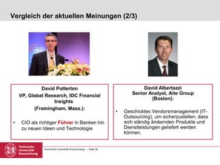Technische Universität Braunschweig – Seite 25
Vergleich der aktuellen Meinungen (2/3)
David Potterton
VP, Global Research, IDC Financial
Insights
(Framingham, Mass.):
• CIO als richtiger Führer in Banken hin
zu neuen Ideen und Technologie
David Albertazzi
Senior Analyst, Aite Group
(Boston):
• Geschicktes Vendorsmanagement (IT-
Outsourcing), um sicherzustellen, dass
sich ständig ändernden Produkte und
Dienstleistungen geliefert werden
können.
 