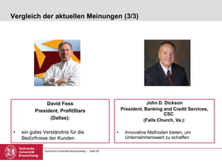 Technische Universität Braunschweig – Seite 26
Vergleich der aktuellen Meinungen (3/3)
David Foss
President, ProfitStars
(Dallas):
• ein gutes Verständnis für die
Bedürfnisse der Kunden
John D. Dickson
President, Banking and Credit Services,
CSC
(Falls Church, Va.):
• Innovative Methoden bieten, um
Unternehmenswert zu schaffen
 