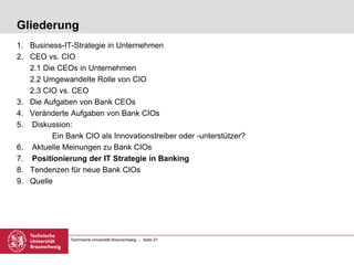 Technische Universität Braunschweig – Seite 27
Gliederung
1. Business-IT-Strategie in Unternehmen
2. CEO vs. CIO
2.1 Die CEOs in Unternehmen
2.2 Umgewandelte Rolle von CIO
2.3 CIO vs. CEO
3. Die Aufgaben von Bank CEOs
4. Veränderte Aufgaben von Bank CIOs
5. Diskussion:
Ein Bank CIO als Innovationstreiber oder -unterstützer?
6. Aktuelle Meinungen zu Bank CIOs
7. Positionierung der IT Strategie in Banking
8. Tendenzen für neue Bank CIOs
9. Quelle
 