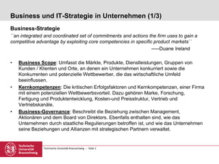 Technische Universität Braunschweig – Seite 3
Business und IT-Strategie in Unternehmen (1/3)
Business-Strategie
``an integrated and coordinated set of commitments and actions the firm uses to gain a
competitive advantage by exploiting core competencies in specific product markets``
-----Duane Ireland
• Business Scope: Umfasst die Märkte, Produkte, Dienstleistungen, Gruppen von
Kunden / Klienten und Orte, an denen ein Unternehmen konkurriert sowie die
Konkurrenten und potenzielle Wettbewerber, die das wirtschaftliche Umfeld
beeinflussen.
• Kernkompetenzen: Die kritischen Erfolgsfaktoren und Kernkompetenzen, einer Firma
mit einem potenziellen Wettbewerbsvorteil. Dazu gehören Marke, Forschung,
Fertigung und Produktentwicklung, Kosten-und Preisstruktur, Vertrieb und
Vertriebskanäle.
• Business-Governance: Beschreibt die Beziehung zwischen Management,
Aktionären und dem Board von Direktors. Ebenfalls enthalten sind, wie das
Unternehmen durch staatliche Regulierungen betroffen ist, und wie das Unternehmen
seine Beziehungen und Allianzen mit strategischen Partnern verwaltet.
 