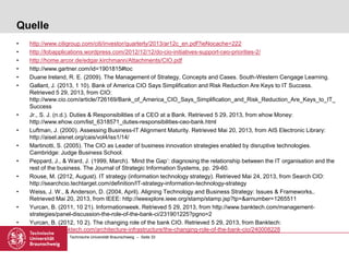 Technische Universität Braunschweig – Seite 33
Quelle
• http://www.citigroup.com/citi/investor/quarterly/2013/ar12c_en.pdf?ieNocache=222
• http://lobapplications.wordpress.com/2012/12/12/do-cio-initiatives-support-ceo-priorities-2/
• http://home.arcor.de/edgar.kirchmann/Attachments/CIO.pdf
• http://www.gartner.com/id=1901815#toc
• Duane Ireland, R. E. (2009). The Management of Strategy, Concepts and Cases. South-Western Cengage Learning.
• Gallant, J. (2013, 1 10). Bank of America CIO Says Simplification and Risk Reduction Are Keys to IT Success.
Retrieved 5 29, 2013, from CIO:
http://www.cio.com/article/726169/Bank_of_America_CIO_Says_Simplification_and_Risk_Reduction_Are_Keys_to_IT_
Success
• Jr., S. J. (n.d.). Duties & Responsibilities of a CEO at a Bank. Retrieved 5 29, 2013, from ehow Money:
http://www.ehow.com/list_6318571_duties-responsibilities-ceo-bank.html
• Luftman, J. (2000). Assessing Business-IT Alignment Maturity. Retrieved Mai 20, 2013, from AIS Electronic Library:
http://aisel.aisnet.org/cais/vol4/iss1/14/
• Martinotti, S. (2005). The CIO as Leader of business innovation strategies enabled by disruptive technologies.
Cambridge: Judge Business School.
• Peppard, J., & Ward, J. (1999, March). ‘Mind the Gap’: diagnosing the relationship between the IT organisation and the
rest of the business. The Journal of Strategic Information Systems, pp. 29-60.
• Rouse, M. (2012, August). IT strategy (information technology strategy). Retrieved Mai 24, 2013, from Search CIO:
http://searchcio.techtarget.com/definition/IT-strategy-information-technology-strategy
• Weiss, J. W., & Anderson, D. (2004, April). Aligning Technology and Business Strategy: Issues & Frameworks,.
Retrieved Mai 20, 2013, from IEEE: http://ieeexplore.ieee.org/stamp/stamp.jsp?tp=&arnumber=1265511
• Yurcan, B. (2011, 10 21). Informationweek. Retrieved 5 29, 2013, from http://www.banktech.com/management-
strategies/panel-discussion-the-role-of-the-bank-ci/231901225?pgno=2
• Yurcan, B. (2012, 10 2). The changing role of the bank CIO. Retrieved 5 29, 2013, from Banktech:
http://www.banktech.com/architecture-infrastructure/the-changing-role-of-the-bank-cio/240008228
 