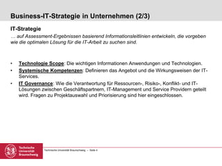 Technische Universität Braunschweig – Seite 4
Business-IT-Strategie in Unternehmen (2/3)
IT-Strategie
… auf Assessment-Ergebnissen basierend Informationsleitlinien entwickeln, die vorgeben
wie die optimalen Lösung für die IT-Arbeit zu suchen sind.
• Technologie Scope: Die wichtigen Informationen Anwendungen und Technologien.
• Systemische Kompetenzen: Definieren das Angebot und die Wirkungsweisen der IT-
Services.
• IT Governance: Wie die Verantwortung für Ressourcen-, Risiko-, Konflikt- und IT-
Lösungen zwischen Geschäftspartnern, IT-Management und Service Providern geteilt
wird. Fragen zu Projektauswahl und Priorisierung sind hier eingeschlossen.
 
