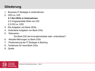 Technische Universität Braunschweig – Seite 6
Gliederung
1. Business-IT-Strategie in Unternehmen
2. CEO vs. CIO
2.1 Die CEOs in Unternehmen
2.2 Umgewandelte Rolle von CIO
2.3 CIO vs. CEO
3. Die Aufgaben von Bank CEOs
4. Veränderte Aufgaben von Bank CIOs
5. Diskussion:
Ein Bank CIO als Innovationstreiber oder -unterstützer?
6. Aktuelle Meinungen zu Bank CIOs
7. Positionierung der IT Strategie in Banking
8. Tendenzen für neue Bank CIOs
9. Quelle
 