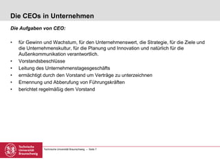 Technische Universität Braunschweig – Seite 7
Die CEOs in Unternehmen
Die Aufgaben von CEO:
• für Gewinn und Wachstum, für den Unternehmenswert, die Strategie, für die Ziele und
die Unternehmenskultur, für die Planung und Innovation und natürlich für die
Außenkommunikation verantwortlich.
• Vorstandsbeschlüsse
• Leitung des Unternehmenstagesgeschäfts
• ermächtigt durch den Vorstand um Verträge zu unterzeichnen
• Ernennung und Abberufung von Führungskräften
• berichtet regelmäßig dem Vorstand
 