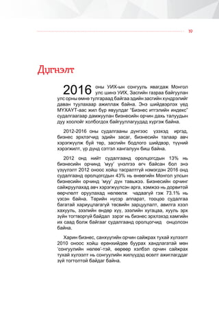 19
Ä¿ãíýëò
2016 îíû ÓÈÕ-ûí ñîíãóóëü ÿâàãäàæ Ìîíãîë
óëñ øèíý ÓÈÕ, Çàñãèéí ãàçðàà áàéãóóëàí
óëñ îðíû ºìíº òóëãàðààä áàéãàà ýäèéí çàñãèéí õ¿íäðýëèéã
äàâàí òóóëàõààð àæèëëàæ áàéíà. Ýíý øèéäâýðëýõ ¿åä
Ì¯ÕÀ¯Ò-ààñ æèë á¿ð ÿâóóëäàã “Áèçíåñ èòãýëèéí èíäåêñ”
ñóäàëãààãààð äàìæóóëàí áèçíåñèéí îð÷èí äàõü òàëóóäûí
äóó õîîëîéã õîëáîãäîõ áàéãóóëëàãóóäàä õ¿ðãýæ áàéíà.
2012-2016 îíû ñóäàëãààíû ä¿íãýýñ ¿çýõýä èðãýä,
áèçíåñ ýðõëýã÷èä ýäèéí çàñàã, áèçíåñèéí òàëààð àâ÷
õýðýãæ¿¿ëæ áóé òºð, çàñãèéí áîäëîãî øèéäâýð, ò¿¿íèé
õýðýãæèëò, ¿ð ä¿íä ñýòãýë õàíãàëóóí áèø áàéíà.
2012 îíä íèéò ñóäàëãààíä îðîëöîãñäûí 13% íü
áèçíåñèéí îð÷èíä ‘ìóó’ ¿íýëãýý ºã÷ áàéñàí áîë ýíý
¿ç¿¿ëýëò 2012 îíîîñ õîéø òàñðàëòã¿é íýìýãäýí 2016 îíä
ñóäàëãààíä îðîëöîãñäûí 43% íü ºíººãèéí Ìîíãîë óëñûí
áèçíåñèéí îð÷èíä ‘ìóó’ ä¿í òàâüæýý. Áèçíåñèéí îð÷èíã
ñàéæðóóëàõàä àâ÷ õýðýãæ¿¿ëñýí àðãà, õýìæýý íü äîðâèòîé
ººð÷ëºëò îðóóëàõàä íºëººëæ ÷àäààã¿é ãýæ 73.1% íü
¿çñýí áàéíà. Òºðèéí í¿ñýð àïïàðàò, òîîöîî ñóäàëãàà
áàãàòàé õàðèóöëàãàã¿é òºñâèéí çàðöóóëàëò, àâèëãà õýýë
õàõóóëü, çýýëèéí ºíäºð õ¿¿, çýýëèéí õóãàöàà, õóóëü ýðõ
ç¿éí òîãòâîðã¿é áàéäàë çýðýã íü áèçíåñ ýðõëýõýä õàìãèéí
èõ ñààä áîëæ áàéãààã ñóäàëãààíä îðîëöîã÷èä îíöîëñîí
áàéíà.
Õàðèí áèçíåñ, ñàíõ¿¿ãèéí îð÷èí ñàéæðàõ òóõàé õ¿ëýýëò
2010 îíîîñ õîéø åðºíõèéäºº áóóðàõ õàíäëàãàòàé ìºí
‘ñîíãóóëèéí íºëºº’-òýé, ººðººð õýëáýë îð÷èí ñàéæðàõ
òóõàé õ¿ëýýëò íü ñîíãóóëèéí æèë¿¿äýä ºñºëò àæèãëàãääàã
ç¿é òîãòîëòîé áàéäàã áàéíà.
 