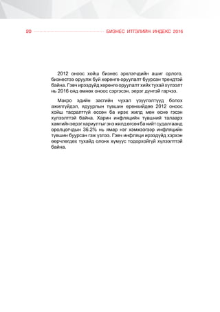 ÁÈÇÍÅÑ ÈÒÃÝËÈÉÍ ÈÍÄÅÊÑ 201620
2012 îíîîñ õîéø áèçíåñ ýðõëýã÷äèéí àøèã îðëîãî,
áèçíåñòýý îðóóëæ áóé õºðºíãº îðóóëàëò áóóðñàí òðåíäòýé
áàéíà. Ãýâ÷ èðýýä¿éä õºðºíãº îðóóëàëò õèéõ òóõàé õ¿ëýýëò
íü 2016 îíä ºìíºõ îíîîñ ñýðãýñýí, ýåðýã ä¿íòýé ãàð÷ýý.
Ìàêðî ýäèéí çàñãèéí ÷óõàë ¿ç¿¿ëýëò¿¿ä áîëîõ
àæèëã¿éäýë, ÿäóóðëûí ò¿âøèí åðºíõèéäºº 2012 îíîîñ
õîéø òàñðàëòã¿é ºññºí áà èðýõ æèëä ìºí ºñíº ãýñýí
õ¿ëýýëòòýé áàéíà. Õàðèí èíôëÿöèéí ò¿âøíèé òàëààðõ
õàìãèéíýåðýãõàðèóëòûãýíýæèëäºãñºíáàíèéòñóäàëãààíä
îðîëöîã÷äûí 36.2% íü ÿìàð íýã õýìæýýãýýð èíôëÿöèéí
ò¿âøèí áóóðñàí ãýæ ¿çëýý. Ãýâ÷ èíôëÿöè èðýýä¿éä õýðõýí
ººð÷ëºãäºõ òóõàéä îëîíõ õ¿ì¿¿ñ òîäîðõîéã¿é õ¿ëýýëòòýé
áàéíà.
 