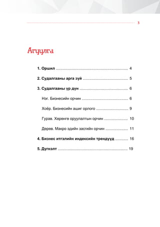 3
Àãóóëãà
1. Îðøèë ................................................................... 	4
2. Ñóäàëãààíû àðãà ç¿é .......................................... 	5
3. Ñóäàëãààíû ¿ð ä¿í ............................................. 	6
Íýã. Áèçíåñèéí îð÷èí ........................................... 	6
Õî¸ð. Áèçíåñèéí àøèã îðëîãî .............................. 	9
Ãóðàâ. Õºðºíãº îðóóëàëòûí îð÷èí ...................... 	10
Äºðºâ. Ìàêðî ýäèéí çàñãèéí îð÷èí ..................... 	11
4. Áèçíåñ èòãýëèéí èíäåêñèéí òðåíä¿¿ä ............ 	16
5. Ä¿ãíýëò ................................................................. 19
 