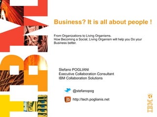 Business? It is all about people !

From Organizations to Living Organisms.
How Becoming a Social, Living Organism will help you Do your
Business better.




   Stefano POGLIANI
   Executive Collaboration Consultant
   IBM Collaboration Solutions


            @stefanopog

            http://tech.poglianis.net
 