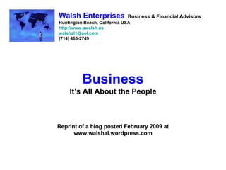Walsh Enterprises             Business & Financial Advisors
Huntington Beach, California USA
http://www.awalsh.us
walshal1@aol.com
(714) 465-2749




          Business
    It’s All About the People



Reprint of a blog posted February 2009 at
      www.walshal.wordpress.com
 