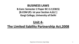 BUSINESS LAWS
B.Com: Semester 2 Paper BC 2.2 (CBCS)
[B.COM (P)- Ist year Section A,B,C ]
Gargi College, University of Delhi
Unit 4-
The Limited liability Partnership Act,2008
Department of Commerce, Gargi College 1
 