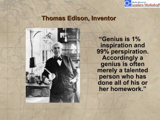 Thomas Edison, Inventor “ Genius is 1% inspiration and 99% perspiration. Accordingly a genius is often merely a talented person who has done all of his or her homework.”                               