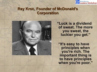 Ray Kroc, Founder of McDonald's Corporation “ Luck is a dividend of sweat. The more you sweat, the luckier you get.” “ It's easy to have principles when you're rich. The important thing is to have principles when you're poor.” 