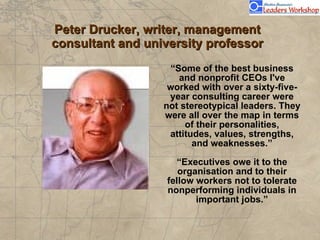 Peter Drucker, writer, management consultant and university professor “ Some of the best business and nonprofit CEOs I've worked with over a sixty-five-year consulting career were not stereotypical leaders. They were all over the map in terms of their personalities, attitudes, values, strengths, and weaknesses.” “Executives owe it to the organisation and to their fellow workers not to tolerate nonperforming individuals in important jobs.” 