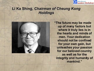 Li Ka Shing,  Chairman of Cheung Kong Holdings “ The future may be made up of many factors but where it truly lies is in the hearts and minds of men. Your dedication should not be confined for your own gain, but unleashes your passion for our beloved country as well as for the integrity and humanity of mankind.”                               Li Ka Shing,  chairman of Cheung Kong Holdings       The future may be made up of many factors but where it truly lies is in the hearts and minds of men. Your dedication should not be confined for your own gain, but unleashes your passion for our beloved country as well as for the integrity and humanity of  mankind.                                      Li Ka Shing,  chairman of Cheung Kong Holdings       The future may be made up of many factors but where it truly lies is in the hearts and minds of men. Your dedication should not be confined for your own gain, but unleashes your passion for our beloved country as well as for the integrity and humanity of  mankind.                                      
