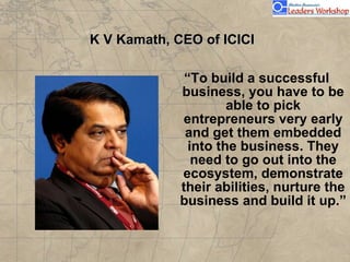 K V Kamath, CEO of ICICI “ To build a successful business, you have to be able to pick entrepreneurs very early and get them embedded into the business. They need to go out into the ecosystem, demonstrate their abilities, nurture the business and build it up.” 