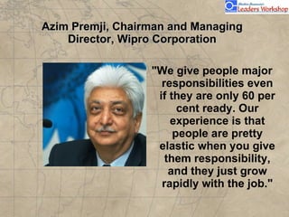 Azim Premji, Chairman and Managing Director, Wipro Corporation "We give people major responsibilities even if they are only 60 per cent ready. Our experience is that people are pretty elastic when you give them responsibility, and they just grow rapidly with the job." 