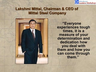Lakshmi Mittal, Chairman & CEO of  Mittal Steel Company “ Everyone experiences tough times, it is a measure of your determination and dedication how you deal with them and how you can come through them.”                                