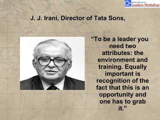 J. J. Irani, Director of Tata Sons,  “ To be a leader you need two attributes: the environment and training. Equally important is recognition of the fact that this is an opportunity and one has to grab it.” 