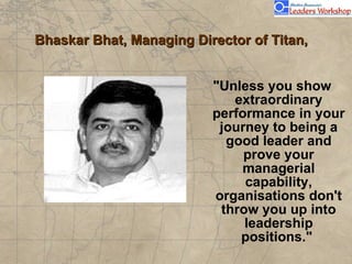 Bhaskar Bhat, Managing Director of Titan,  "Unless you show extraordinary performance in your journey to being a good leader and prove your managerial capability, organisations don't throw you up into leadership positions."  