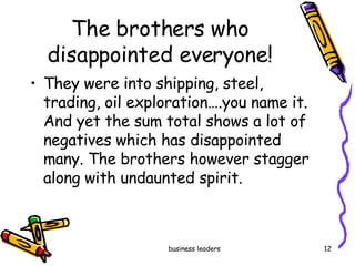 The brothers who disappointed everyone! They were into shipping, steel, trading, oil exploration….you name it. And yet the sum total shows a lot of negatives which has disappointed many. The brothers however stagger along with undaunted spirit. 