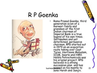 R P Goenka  Rama Prasad Goenka, third generation scion of a marwari family and grandson of the first Indian chairman of Imperial Bank is a true legend of his own times. Softspoken and yet determined, persuasive chairman, RPG started out in 1979 on an acquisition route taking over Ceat Tyres, Harrisons Malyalam, ICIM, Searle and HMV. Haldia Petrochemicals was his original project. RPG  believed in a strong succession plan  and has passed on his mantle to sons Harsh and Sanjiv. 