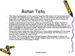 Ratan Tata  Not many businessmen in the country have had the honour of being described as honest, straightforward and humble. This is the story of one man who has been able to uphold these values even after rising to be the first citizen of India’s private industry, the chairman of the Tata group. Equally unsettling were his three years as chairman of Air-India, thanks to widespread distrust and low morale. Further, he and Rajan Jetley, then Air-India’s managing director, did not get along. But industrialists Rahul Bajaj, who was a colleague on the board, feels, "Ratan was a great chairman and much more knowledgeable on aviation than I can ever be." Ratan has come a long way Tata Motors is a truly global company with its range of offering from Indica to Indigo genuinely world class. He still has a lot of energy and a number of years to go!  He listed TCS in NYSE and also acquired Daewoo Motors plant in Korea. An architect by training Ratan Tata  at 65 stepped down from the executive role as the chairman of Tata group in 2002 