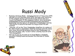 Russi Mody Rustomji Hormusji Mody  managing director of Tisco since 1974 and also its vice-chairman since 1978, has been chief executive of the company during a period which may well be seen as a crucial turning point in the company’s history. He is universally acknowledged to have provided outstanding and charismatic leadership; and the new air of dynamism in Jamshedpur and the Tata Centre in Calcutta has been to a large extent his own creation.  Starting  off on the Tisco Jamshedpur shopfloor at a salary of Rs. 100 a month in September 1939 He had been with the Tatas ever since, alternating between Calcutta and Jamshedpur for the next 54 years, only  to end it after a stormy face off with Tata management. Not one to give up, he went on to found Mobar a modestly succesful trading house and became the Chairman of Indian Airlines  