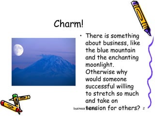 Charm!  There is something about business, like the blue mountain and the enchanting moonlight. Otherwise why would someone successful willing to stretch so much and take on  tension for others?  
