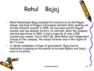 Rahul  Bajaj Rahul Kamalnayan Bajaj modeled his scooters on an old Piaggio design  and took on Piaggio in European markets after pushing out his one millionth scooter in 1996. He now owns world’s largest scooter and two wheeler factory. In contrast, when the company started operations in 1960, it had a capacity of only 3,000 scooters per annum. And in 1967-68, when Rahul took independent charge of the company, the annual turnover was in the region of Rs 7 crores.  A rabidly outspoken critique of government, Bajaj had no hesitation in passing on his mantle to his sons Rajeev and Sanjiv even in his prime. 