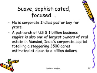 Suave, sophisticated, focused…. He is corporate India’s poster boy for years.  A patriarch of US $ 1 billion business empire is also one of largest owners of real estate in Mumbai, India’s corporate capital totalling a staggering 3500 acres estimated at close to a billion dollars.  