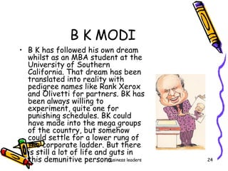 B K MODI B K has followed his own dream  whilst as an MBA student at the University of Southern California. That dream has been translated into reality with pedigree names like Rank Xerox and Olivetti for partners. BK has been always willing to experiment, quite one for punishing schedules. BK could have made into the mega groups of the country, but somehow could settle for a lower rung of the corporate ladder. But there is still a lot of life and guts in this demunitive persona 